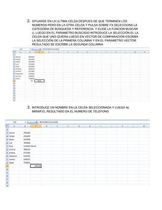 2.

SITUARSE EN LA ULTIMA CELDA DESPUES DE QUE TERMINEN LOS
NUMEROS PERO EN LA OTRA CELDA Y PULSA SOBRE FX SELECCIONA LA
CATEGORIA DE BUSQUEDA Y REFERENCIA Y ELIGE LA FUNCION BUSCAR
(), LUEGO EN EL PARAMETRO BUSCADO INTRODUCE LA SELECCIÓN EL LA
CELDA QUE UNO QUIERA LUEGO EN VECTOR DE COMPARACION ESCRIBA
LA SELECCIÓN DE LA PRIMERA COLUMNA Y EN EL PARAMETRO VECTOR
RESULTADO SE ESCRIBE LA SEGUNDA COLUMNA

3.

INTRODUCE UN NOMBRE EN LA CELDA SELECCIONADA Y LUEGO AL
MIRAR EL RESULTADO DA EL NUMERO DE TELEFONO

 