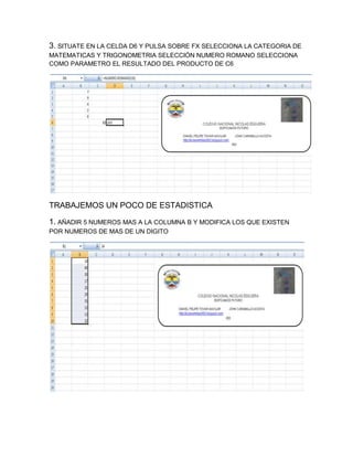 3. SITUATE EN LA CELDA D6 Y PULSA SOBRE FX SELECCIONA LA CATEGORIA DE
MATEMATICAS Y TRIGONOMETRIA SELECCIÓN NUMERO ROMANO SELECCIONA
COMO PARAMETRO EL RESULTADO DEL PRODUCTO DE C6

TRABAJEMOS UN POCO DE ESTADISTICA
1. AÑADIR 5 NUMEROS MAS A LA COLUMNA B Y MODIFICA LOS QUE EXISTEN
POR NUMEROS DE MAS DE UN DIGITO

 