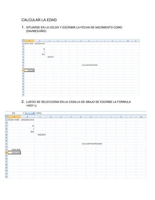 CALCULAR LA EDAD
1.

SITUARSE EN LA CELDA Y ESCRIBIR LA FECHA DE NACIMIENTO COMO
(DIA/MES/AÑO)

2.

LUEGO SE SELECCIONA EN LA CASILLA DE ABAJO SE ESCRIBE LA FORMULA
=HOY ()

 