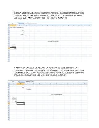 3. EN LA CELDA DE ABAJO SE COLOCA LA FUNCION DIAS360 COMO RESULTADO
DESDE EL DIA DEL NACIMIENTO HASTA EL DIA DE HOY DA COMO RESULTADO
LOS DIAS QUE HAN TRASNCURRIDO HASTA ESTE MOMENTO

4. AHORA EN LA CELDA DE ABAJO A LA DERECHA SE DEBE ESCRIBIR LA
FORMULA = (A25/360) Y ESTO DARA LOS AÑOS QUE HAN TRANSCURRIDO PARA
QUE NO NOS SALGA CON DECIMALES SE PONE =ENTERO (A25/360) Y ESTO NOS
DARA COMO RESULTADO LOS AÑOS EN NUMERO ENTERO

 