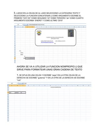 5. LUEGO EN LA CELDA DE AL LADO SELECCIONO LA CATEGORIA TEXTO Y
SELECCIONO LA FUNCION CONCATENAR () COMO ARGUMENTO ESCRIBE EL
PRIMERO “HOY ES” COMO SEGUNDO “22” COMO TERCERO “de” COMO CUARTO
ARGUMENTO ESCRIBA “ENERO” Y COMO ULTIMO “2010”

AHORA SE VA A UTILIZAR LA FUNCION NOMPROPIO () QUE
SIRVE PARA FORMATEAR UNAS GRAN CADENA DE TEXTO
1. SE SITUA EN UNA CELDA Y ESCRIBE “pepe” EN LA OTRA CELDA DE LA
DERECHA SE ESCRIBE “gutierrez” Y EN LA OTRA DE LA DERECHA SE ESCRIBE
“ruíz”

 