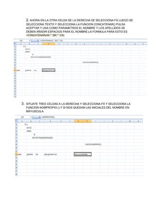 2. AHORA EN LA OTRA CELDA DE LA DERECHA SE SELECCIONA FX LUEGO SE
SELECCIONA TEXTO Y SELECCIONA LA FUNCION CONCATENAR() PULSA
ACEPTAR Y USA COMO PARAMETROS EL NOMBRE Y LOS APELLIDOS SE
DEBEN AÑADIR ESPACIOS PARA EL NOMBRE.LA FORMULA PARA ESTO ES
=CONCATENAR(A6;" ";B6;" ";C6)

3.

SITUATE TRES CELDAS A LA DERECHA Y SELECCIONA FX Y SELECCIONA LA
FUNCION NOMPROPIO () Y SI NOS QUEDAN LAS INICIALES DEL NOMBRE EN
MAYUSCULA.

 