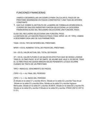 FUNCIONES FINANCIERAS
VAMOS A DESARROLLAR UN EJEMPLO PARA CALCULAR EL PAGO DE UN
PRÉSTAMO BASÁNDOSE EN PAGOS CONSTANTES Y UNA TASA DE INTERÉS
CONSTANTE

1.

HAZ CLIC SOBRE EL BOTON FX DE LA BARRA DE FORMULAS APARECERA EL
CUADRO DE DIALOGO INSERTAR FUNCION SELECCIONA LA CATEGORIA
FINANCIERAS ELIGE DEL RECUADRO SELECCIONA UNA FUNCIÓN, PAGO.

ELIGE DEL RECUADRO SELECCIONA UNA FUNCIÓN, PAGO.
LA SINTAXIS DE LA FUNCIÓN PAGO ES PAGO (TASA; NPER; VA; VF; TIPO), VAMOS
A DESCRIBIR CADA UNO DE SUS PARÁMETROS:
TASA = ES EL TIPO DE INTERÉS DEL PRÉSTAMO.
NPER = ES EL NÚMERO TOTAL DE PAGOS DEL PRÉSTAMO.
VA = ES EL VALOR ACTUAL DEL TOTAL DE PAGOS
VF = ES EL VALOR FUTURO O UN SALDO EN EFECTIVO QUE SE DESEA LOGRAR
TRAS EL ÚLTIMO PAGO. SI VF SE OMITE, SE ASUME QUE VALE 0, ES DECIR, TRAS
EL ÚLTIMO PAGO NO QUEDA NINGÚN SALDO PENDIENTE LO QUE OCURRE
CUANDO SE TRATA DE UN PRÉSTAMO.
TIPO = INDICA EL VENCIMIENTO DE PAGOS.
(TIPO = 0) --> AL FINAL DEL PERÍODO
(TIPO = 1) --> AL INICIO DEL PERÍODO

2.Sitúate en la celda C1 y escribe Ahorro, Sitúate en la celda C2 y escribe Tasa Anual
Sitúate en la celda C3 y escribe Años, Sitúate en la celda C4 y escribe Ingresos
Mensuales, Sitúate en la celda D1 y escribe 30.000 €, Sitúate en la celda D2 y escribe 6%
Sitúate en la celda D3 y escribe 5 Sitúate en la celda D4 y escribe =PAGO (D2/12; D3*12;
0; D1)

 