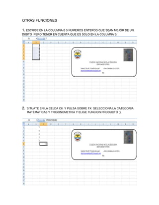 OTRAS FUNCIONES
1. ESCRIBE EN LA COLUMNA B 5 NUMEROS ENTEROS QUE SEAN MEJOR DE UN
DIGITO PERO TENER EN CUENTA QUE ES SOLO EN LA COLUMNA B.

2.

SITUATE EN LA CELDA C6 Y PULSA SOBRE FX SELECCIONA LA CATEGORIA
MATEMATICAS Y TRIGONOMETRIA Y ELIGE FUNCION PRODUCTO ()

 