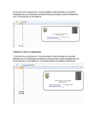 2. SITUATE EN LA CELDA B12 Y PULSA SOBRE FX SELECCIONA LA FUNCION
PROMEDIO DE LA CATEGORIA ESTADISTICAS SELECCIONA COMO PARAMETRO
LAS 10 CELDAS DE LA COLUMNA B

VAMOS A VER LA MEDIANA
1. SITUATE EN LA CELDA B13 Y PULSA SOBRE FX SELECCIONA LA FUNCION
MEDIANA DE LA CATEGORIA ESTADISTICA SELECCIONA COMO PARAMETRO LAS
10 CELDAS DE LA COLUMNA B Y TE SALDRA COMO UN NUMERO CIENTIFICO

 