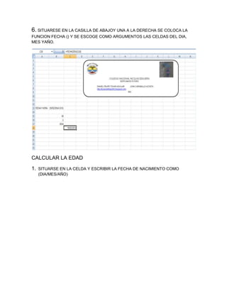 6. SITUARESE EN LA CASILLA DE ABAJOY UNA A LA DERECHA SE COLOCA LA
FUNCION FECHA () Y SE ESCOGE COMO ARGUMENTOS LAS CELDAS DEL DIA,
MES YAÑO.

CALCULAR LA EDAD
1.

SITUARSE EN LA CELDA Y ESCRIBIR LA FECHA DE NACIMIENTO COMO
(DIA/MES/AÑO)

 