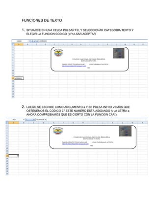 FUNCIONES DE TEXTO
1.

SITUARCE EN UNA CELDA PULSAR FX, Y SELECCIONAR CATEGORIA TEXTO Y
ELEGIR LA FUNCION CODIGO () PULSAR ACEPTAR

2.

LUEGO SE ESCRIBE COMO ARGUMENTO a Y SE PULSA INTRO VEMOS QUE
OBTENEMOS EL CODIGO 97 ESTE NUMERO ESTA ASIGANDO A LA LETRA a
AHORA COMPROBAMOS QUE ES CIERTO CON LA FUNCION CAR()

 