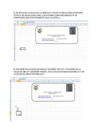 3. SE SITUA EN LA CELDA DE LA DERECHA Y PULSA FX SELECCIÓN CATEGORIA
TEXTO Y SE SELECCIONA CAR() Y SE ESCRIBE COMO ARGUMENTO 97 SE
COMPRUEBA QUE EFECTIVAMENTE SALE LA LETRA a

4. SITUARSE EN LA CELDA DE ABAJO Y ESCRIBE “HOY ES” Y SITUARSE EN LA
CELDA DE ABAJO Y ENCRIBIR “ENERO”, EN LA CELDA DE ABAJO ESCRIBE 22 Y EN
LA CELDA DE ABAJO ESCRIBE 2010

 