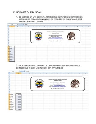 FUNCIONES QUE BUSCAN
1.

SE ESCRIBE EN UNA COLUMNA 10 NOMBRES DE PERSONAS CONOCIDAS E
IMAGINARIAS CADA UNO EN UNA CELDA PERO TEN EN CUENTA QUE DEBE
SER EN LA MISMA COLUMNA

2. AHORA EN LA OTRA COLUMNA DE LA DERECHA SE ESCRIBEN NUMEROS
DE TELEFONO A CADA UNO PUEDEN SER INVENTADOS

 
