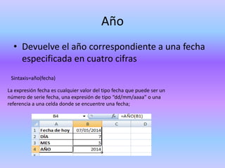 Año
• Devuelve el año correspondiente a una fecha
especificada en cuatro cifras
Sintaxis=año(fecha)
La expresión fecha es cualquier valor del tipo fecha que puede ser un
número de serie fecha, una expresión de tipo “dd/mm/aaaa” o una
referencia a una celda donde se encuentre una fecha;
 