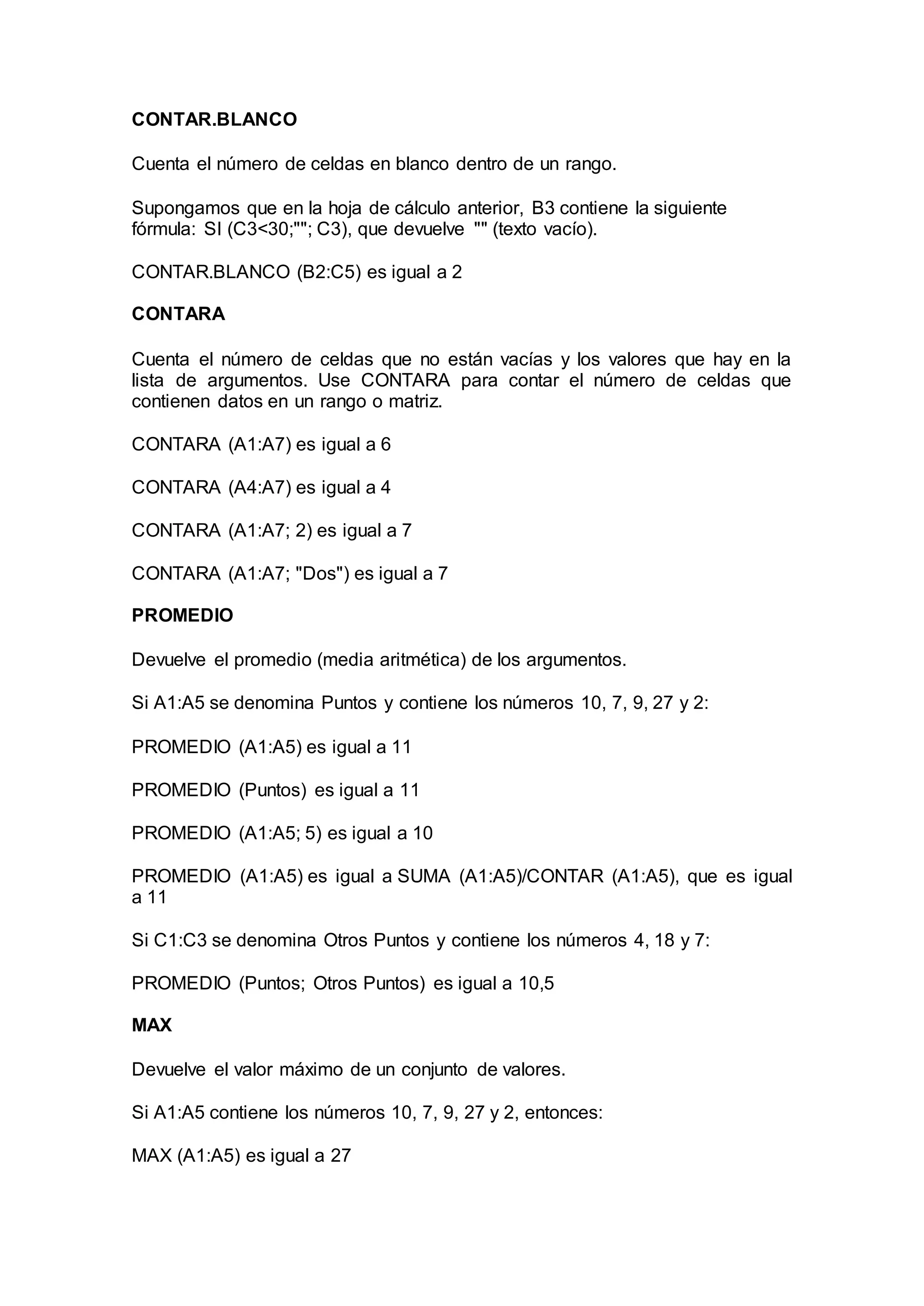 CONTAR.BLANCO
Cuenta el número de celdas en blanco dentro de un rango.
Supongamos que en la hoja de cálculo anterior, B3 contiene la siguiente
fórmula: SI (C3<30;""; C3), que devuelve "" (texto vacío).
CONTAR.BLANCO (B2:C5) es igual a 2
CONTARA
Cuenta el número de celdas que no están vacías y los valores que hay en la
lista de argumentos. Use CONTARA para contar el número de celdas que
contienen datos en un rango o matriz.
CONTARA (A1:A7) es igual a 6
CONTARA (A4:A7) es igual a 4
CONTARA (A1:A7; 2) es igual a 7
CONTARA (A1:A7; "Dos") es igual a 7
PROMEDIO
Devuelve el promedio (media aritmética) de los argumentos.
Si A1:A5 se denomina Puntos y contiene los números 10, 7, 9, 27 y 2:
PROMEDIO (A1:A5) es igual a 11
PROMEDIO (Puntos) es igual a 11
PROMEDIO (A1:A5; 5) es igual a 10
PROMEDIO (A1:A5) es igual a SUMA (A1:A5)/CONTAR (A1:A5), que es igual
a 11
Si C1:C3 se denomina Otros Puntos y contiene los números 4, 18 y 7:
PROMEDIO (Puntos; Otros Puntos) es igual a 10,5
MAX
Devuelve el valor máximo de un conjunto de valores.
Si A1:A5 contiene los números 10, 7, 9, 27 y 2, entonces:
MAX (A1:A5) es igual a 27
 