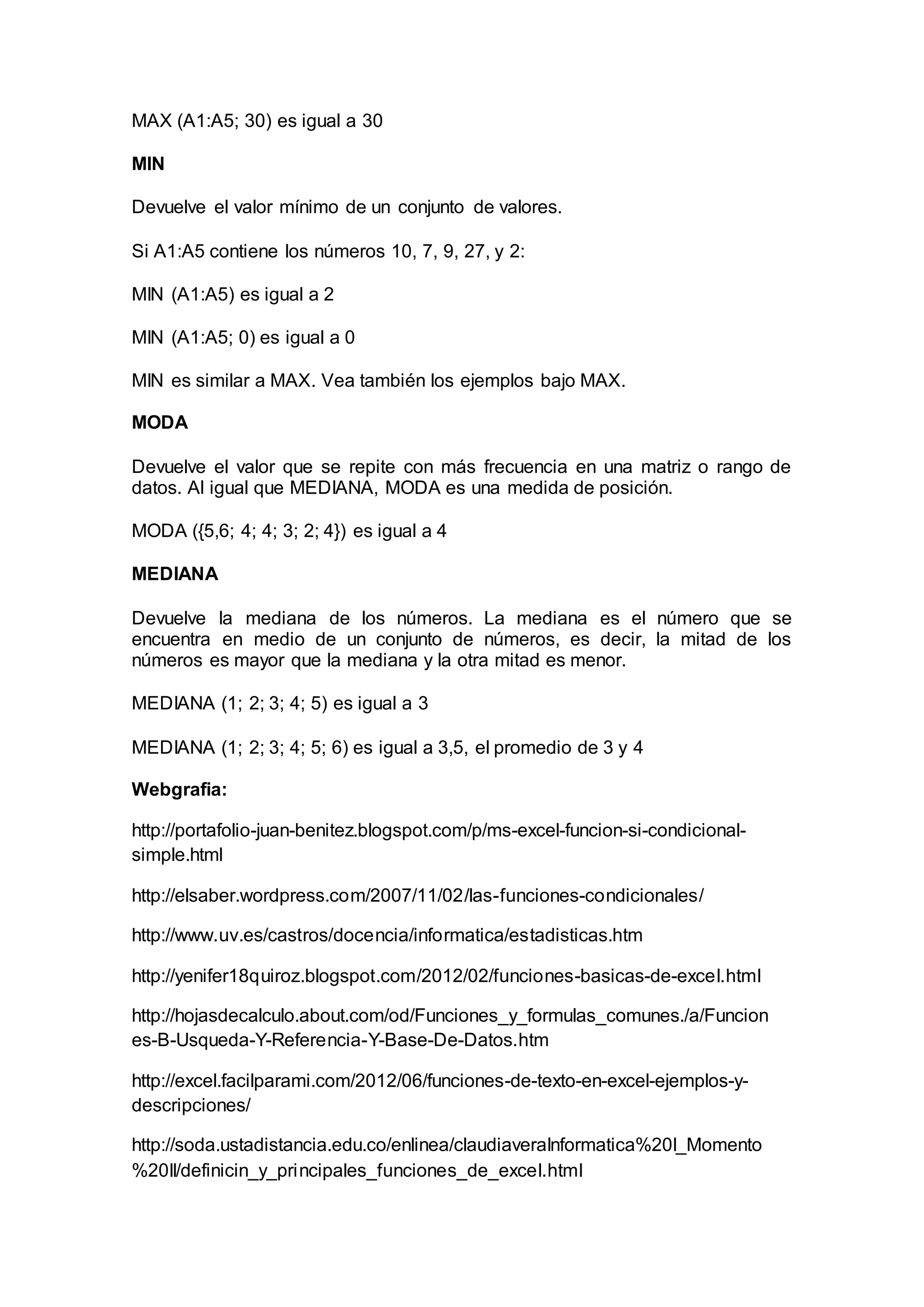 MAX (A1:A5; 30) es igual a 30
MIN
Devuelve el valor mínimo de un conjunto de valores.
Si A1:A5 contiene los números 10, 7, 9, 27, y 2:
MIN (A1:A5) es igual a 2
MIN (A1:A5; 0) es igual a 0
MIN es similar a MAX. Vea también los ejemplos bajo MAX.
MODA
Devuelve el valor que se repite con más frecuencia en una matriz o rango de
datos. Al igual que MEDIANA, MODA es una medida de posición.
MODA ({5,6; 4; 4; 3; 2; 4}) es igual a 4
MEDIANA
Devuelve la mediana de los números. La mediana es el número que se
encuentra en medio de un conjunto de números, es decir, la mitad de los
números es mayor que la mediana y la otra mitad es menor.
MEDIANA (1; 2; 3; 4; 5) es igual a 3
MEDIANA (1; 2; 3; 4; 5; 6) es igual a 3,5, el promedio de 3 y 4
Webgrafia:
http://portafolio-juan-benitez.blogspot.com/p/ms-excel-funcion-si-condicional-
simple.html
http://elsaber.wordpress.com/2007/11/02/las-funciones-condicionales/
http://www.uv.es/castros/docencia/informatica/estadisticas.htm
http://yenifer18quiroz.blogspot.com/2012/02/funciones-basicas-de-excel.html
http://hojasdecalculo.about.com/od/Funciones_y_formulas_comunes./a/Funcion
es-B-Usqueda-Y-Referencia-Y-Base-De-Datos.htm
http://excel.facilparami.com/2012/06/funciones-de-texto-en-excel-ejemplos-y-
descripciones/
http://soda.ustadistancia.edu.co/enlinea/claudiaveraInformatica%20I_Momento
%20II/definicin_y_principales_funciones_de_excel.html
 