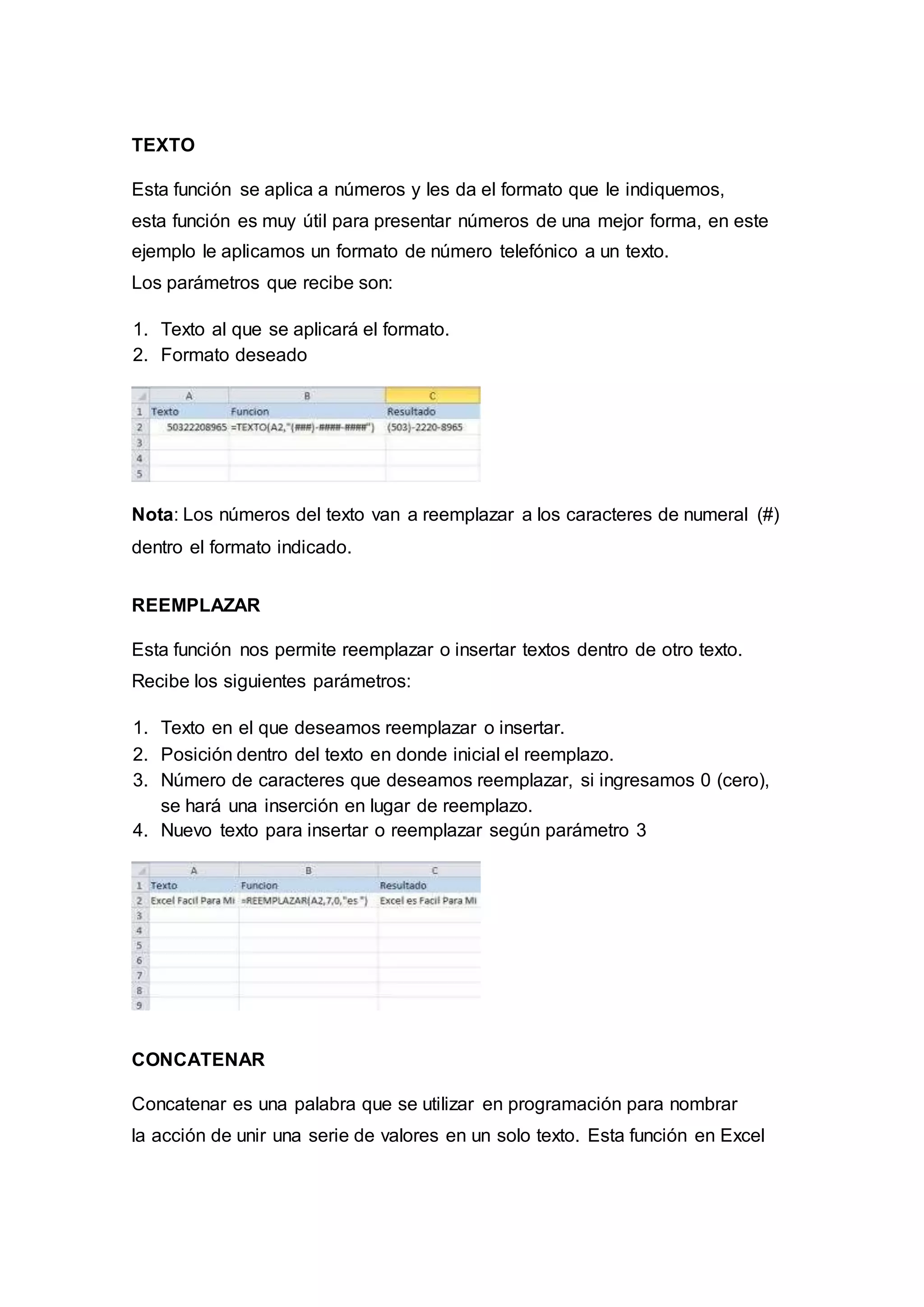 TEXTO
Esta función se aplica a números y les da el formato que le indiquemos,
esta función es muy útil para presentar números de una mejor forma, en este
ejemplo le aplicamos un formato de número telefónico a un texto.
Los parámetros que recibe son:
1. Texto al que se aplicará el formato.
2. Formato deseado
Nota: Los números del texto van a reemplazar a los caracteres de numeral (#)
dentro el formato indicado.
REEMPLAZAR
Esta función nos permite reemplazar o insertar textos dentro de otro texto.
Recibe los siguientes parámetros:
1. Texto en el que deseamos reemplazar o insertar.
2. Posición dentro del texto en donde inicial el reemplazo.
3. Número de caracteres que deseamos reemplazar, si ingresamos 0 (cero),
se hará una inserción en lugar de reemplazo.
4. Nuevo texto para insertar o reemplazar según parámetro 3
CONCATENAR
Concatenar es una palabra que se utilizar en programación para nombrar
la acción de unir una serie de valores en un solo texto. Esta función en Excel
 