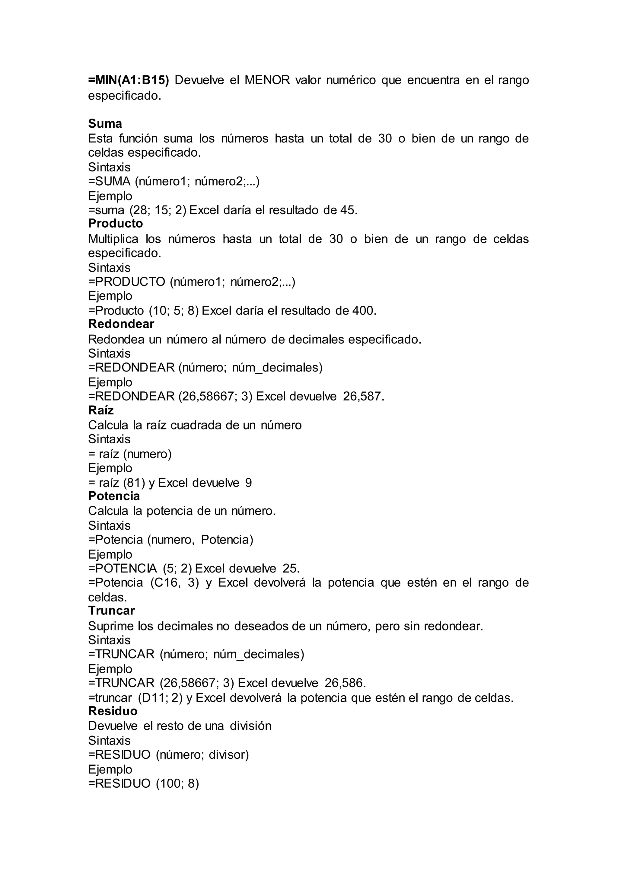 =MIN(A1:B15) Devuelve el MENOR valor numérico que encuentra en el rango
especificado.
Suma
Esta función suma los números hasta un total de 30 o bien de un rango de
celdas especificado.
Sintaxis
=SUMA (número1; número2;...)
Ejemplo
=suma (28; 15; 2) Excel daría el resultado de 45.
Producto
Multiplica los números hasta un total de 30 o bien de un rango de celdas
especificado.
Sintaxis
=PRODUCTO (número1; número2;...)
Ejemplo
=Producto (10; 5; 8) Excel daría el resultado de 400.
Redondear
Redondea un número al número de decimales especificado.
Sintaxis
=REDONDEAR (número; núm_decimales)
Ejemplo
=REDONDEAR (26,58667; 3) Excel devuelve 26,587.
Raíz
Calcula la raíz cuadrada de un número
Sintaxis
= raíz (numero)
Ejemplo
= raíz (81) y Excel devuelve 9
Potencia
Calcula la potencia de un número.
Sintaxis
=Potencia (numero, Potencia)
Ejemplo
=POTENCIA (5; 2) Excel devuelve 25.
=Potencia (C16, 3) y Excel devolverá la potencia que estén en el rango de
celdas.
Truncar
Suprime los decimales no deseados de un número, pero sin redondear.
Sintaxis
=TRUNCAR (número; núm_decimales)
Ejemplo
=TRUNCAR (26,58667; 3) Excel devuelve 26,586.
=truncar (D11; 2) y Excel devolverá la potencia que estén el rango de celdas.
Residuo
Devuelve el resto de una división
Sintaxis
=RESIDUO (número; divisor)
Ejemplo
=RESIDUO (100; 8)
 