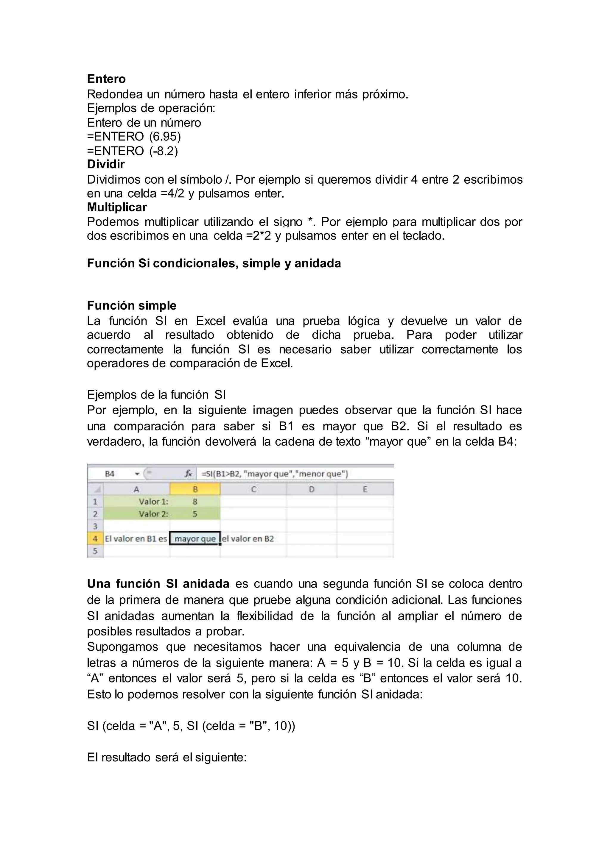 Entero
Redondea un número hasta el entero inferior más próximo.
Ejemplos de operación:
Entero de un número
=ENTERO (6.95)
=ENTERO (-8.2)
Dividir
Dividimos con el símbolo /. Por ejemplo si queremos dividir 4 entre 2 escribimos
en una celda =4/2 y pulsamos enter.
Multiplicar
Podemos multiplicar utilizando el signo *. Por ejemplo para multiplicar dos por
dos escribimos en una celda =2*2 y pulsamos enter en el teclado.
Función Si condicionales, simple y anidada
Función simple
La función SI en Excel evalúa una prueba lógica y devuelve un valor de
acuerdo al resultado obtenido de dicha prueba. Para poder utilizar
correctamente la función SI es necesario saber utilizar correctamente los
operadores de comparación de Excel.
Ejemplos de la función SI
Por ejemplo, en la siguiente imagen puedes observar que la función SI hace
una comparación para saber si B1 es mayor que B2. Si el resultado es
verdadero, la función devolverá la cadena de texto “mayor que” en la celda B4:
Una función SI anidada es cuando una segunda función SI se coloca dentro
de la primera de manera que pruebe alguna condición adicional. Las funciones
SI anidadas aumentan la flexibilidad de la función al ampliar el número de
posibles resultados a probar.
Supongamos que necesitamos hacer una equivalencia de una columna de
letras a números de la siguiente manera: A = 5 y B = 10. Si la celda es igual a
“A” entonces el valor será 5, pero si la celda es “B” entonces el valor será 10.
Esto lo podemos resolver con la siguiente función SI anidada:
SI (celda = "A", 5, SI (celda = "B", 10))
El resultado será el siguiente:
 
