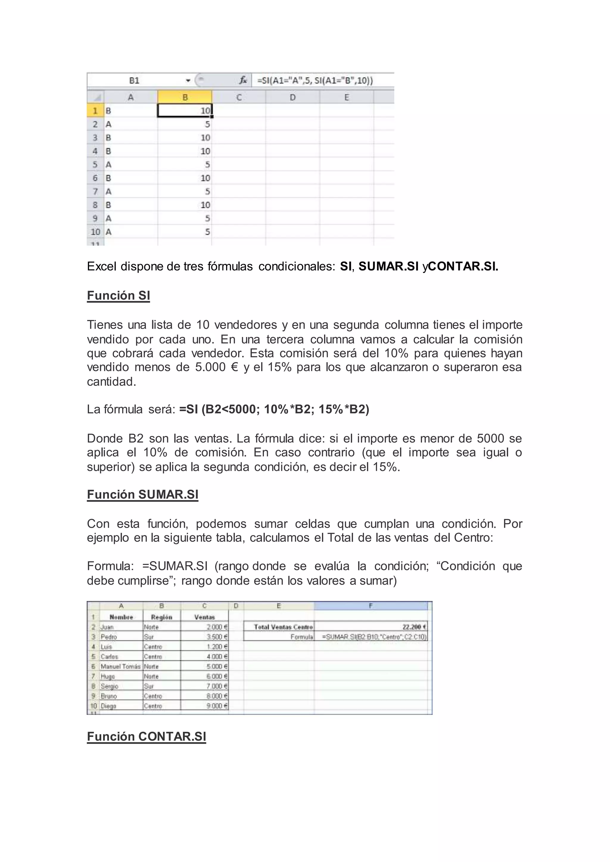 Excel dispone de tres fórmulas condicionales: SI, SUMAR.SI yCONTAR.SI.
Función SI
Tienes una lista de 10 vendedores y en una segunda columna tienes el importe
vendido por cada uno. En una tercera columna vamos a calcular la comisión
que cobrará cada vendedor. Esta comisión será del 10% para quienes hayan
vendido menos de 5.000 € y el 15% para los que alcanzaron o superaron esa
cantidad.
La fórmula será: =SI (B2<5000; 10%*B2; 15%*B2)
Donde B2 son las ventas. La fórmula dice: si el importe es menor de 5000 se
aplica el 10% de comisión. En caso contrario (que el importe sea igual o
superior) se aplica la segunda condición, es decir el 15%.
Función SUMAR.SI
Con esta función, podemos sumar celdas que cumplan una condición. Por
ejemplo en la siguiente tabla, calculamos el Total de las ventas del Centro:
Formula: =SUMAR.SI (rango donde se evalúa la condición; “Condición que
debe cumplirse”; rango donde están los valores a sumar)
Función CONTAR.SI
 