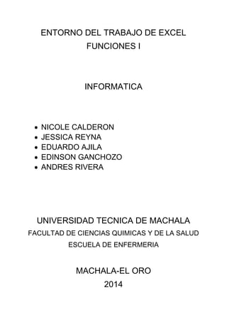 ENTORNO DEL TRABAJO DE EXCEL 
FUNCIONES I 
INFORMATICA 
 NICOLE CALDERON 
 JESSICA REYNA 
 EDUARDO AJILA 
 EDINSON GANCHOZO 
 ANDRES RIVERA 
UNIVERSIDAD TECNICA DE MACHALA 
FACULTAD DE CIENCIAS QUIMICAS Y DE LA SALUD 
ESCUELA DE ENFERMERIA 
MACHALA-EL ORO 
2014 
 