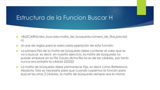 Estructura de la Funcion Buscar H
 =BUSCARH(valor_buscado,matriz_de_busqueda,número_de_filas,precisió
n)
 Un par de reglas para la adecuada operación de esta función:
 La primera Fila de la matriz de búsqueda debe contener el valor que se
va a buscar, es decir, en nuestro ejercicio, la matriz de búsqueda no
puede empezar en la Fila 3 pues dicha fila no es de las cédulas, por tanto
nunca encontraría la cédula 222222.
 La matriz de búsqueda debe permanecer Fija, es decir como Referencia
Absoluta. Esto es necesario para que cuando copiemos la función para
buscar las otras 3 cédulas, la matriz de búsqueda siempre sea la misma
 