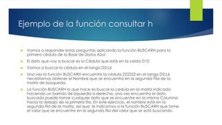 Ejemplo de la función consultar h
 Vamos a responder estas preguntas aplicando la función BUSCARH para la
primera cédula de la Base de Datos Azul:
 El dato que voy a buscar es la Cédula que está en la celda D10
 Vamos a buscar la cédula en el rango D2:L6
 Una vez la función BUSCARH encuentre la cédula 222222 en el rango D2:L6
necesitamos obtener el Nombre que se encuentra en la segunda Fila de la
matriz de búsqueda.
 La función BUSCARH lo que hace es buscar la cedula en la matriz indicada
haciendo un barrido de izquierda a derecha, una vez encuentra el dato
buscado puede tomar cualquier dato que se encuentre en la misma Columna
hacia la debajo de la primera fila. En este ejercicio, el nombre está en la
segunda fila de la matriz, así que le indicamos a la función BUSCARH que tome
el valor que se encuentre en la segunda fila del valor que se está buscando.
 