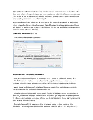 Otra condición que forzosamente debemos cumplir es que la primera columna de nuestros datos
debe ser la columna llave, es decir, los valores de esa columna deben identificar de manera única a
cada una de las filas de datos. En este ejemplo la columna Nombre servirá como la columna llave
porque no hay dos personas que se llamen igual.
Algo que debemos cuidar con la tabla de búsqueda es que si existen otras tablas de datos en la
misma hoja de Excel debes dejar al menos una fila en blanco por debajo y una columna en blanco
a la derecha de la tabla donde se realizará la búsqueda. Una vez que la tabla de búsqueda está lista
podemos utilizar la función BUSCARV.
Sintaxis de la función BUSCARV
La función BUSCARV tiene 4 argumentos:
Argumentos de la función BUSCARV en Excel
. Valor_buscado (obligatorio): Este es el valor que se va a buscar en la primera columna de la
tabla. Podemos colocar el texto encerrado en comillas o podemos colocar la referencia a una
celda que contenga el valor buscado. Excel no hará diferencia entre mayúsculas y minúsculas.
. Matriz_buscar_en (obligatorio): La tabla de búsqueda que contiene todos los datos donde se
tratará de encontrar la coincidencia del Valor_buscado.
. Indicador columnas (obligatorio): Una vez que la función BUSCARV encuentre una coincidencia
del Valor_buscado nos devolverá como resultado la columna que indiquemos en este argumento.
El Indicador columnas es el número de columna que deseamos obtener siendo la primera columna
de la tabla la columna número 1.
. Ordenado (opcional): Este argumento debe ser un valor lógico, es decir, puede ser falso o
verdadero. Con este argumento indicamos si la función BUSCARV realizará una búsqueda exacta
 