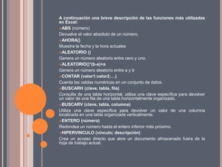 A continuación una breve descripción de las funciones más utilizadas
en Excel:
ABS (número)
Devuelve el valor absoluto de un número.
AHORA()
Muestra la fecha y la hora actuales
ALEATORIO ()
Genera un número aleatorio entre cero y uno.
ALEATORIO()*(b-a)+a
Genera un número aleatorio entre a y b
CONTAR (valor1;valor2;…)
Cuenta las celdas numéricas en un conjunto de datos.
BUSCARH (clave, tabla, fila)
Consulta de una tabla horizontal, utiliza una clave específica para devolver
un valor de una fila de una tabla horizontalmente organizado.
BUSCARV (clave, tabla, columna)
Utiliza una clave específica para devolver un valor de una columna
localizada en una tabla organizada verticalmente.
ENTERO (número)
Redondea un número hasta el entero inferior más próximo.
HIPERVINCULO (vínculo; descripción)
Crea un acceso directo que abre un documento almacenado fuera de la
hoja de trabajo actual.
 