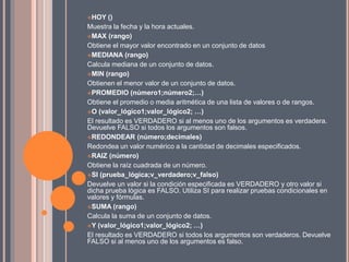 HOY ()
Muestra la fecha y la hora actuales.
MAX (rango)
Obtiene el mayor valor encontrado en un conjunto de datos
MEDIANA (rango)
Calcula mediana de un conjunto de datos.
MIN (rango)
Obtienen el menor valor de un conjunto de datos.
PROMEDIO (número1;número2;…)
Obtiene el promedio o media aritmética de una lista de valores o de rangos.
O (valor_lógico1;valor_lógico2; …)
El resultado es VERDADERO si al menos uno de los argumentos es verdadera.
Devuelve FALSO si todos los argumentos son falsos.
REDONDEAR (número;decimales)
Redondea un valor numérico a la cantidad de decimales especificados.
RAIZ (número)
Obtiene la raíz cuadrada de un número.
SI (prueba_lógica;v_verdadero;v_falso)
Devuelve un valor si la condición especificada es VERDADERO y otro valor si
dicha prueba lógica es FALSO. Utiliza SI para realizar pruebas condicionales en
valores y fórmulas.
SUMA (rango)
Calcula la suma de un conjunto de datos.
Y (valor_lógico1;valor_lógico2; …)
El resultado es VERDADERO si todos los argumentos son verdaderos. Devuelve
FALSO si al menos uno de los argumentos es falso.
 