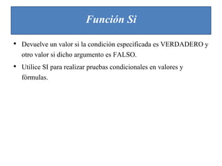 Función Si
• Devuelve un valor si la condición especificada es VERDADERO y
otro valor si dicho argumento es FALSO.
• Utilice SI para realizar pruebas condicionales en valores y
fórmulas.