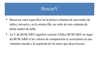 BuscarV
• Busca un valor específico en la primer columna de una matriz de
tabla y devuelve, en la misma fila, un valor de otra columna de
dicha matriz de tabla.
• La V de BUSCARV significa vertical. Utilice BUSCARV en lugar
de BUSCARH si los valores de comparación se encuentran en una
columna situada a la izquierda de los datos que desea buscar.