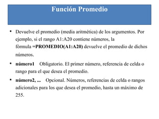 Función Promedio
• Devuelve el promedio (media aritmética) de los argumentos. Por
ejemplo, si el rango A1:A20 contiene números, la
fórmula =PROMEDIO(A1:A20) devuelve el promedio de dichos
números.
• número1 Obligatorio. El primer número, referencia de celda o
rango para el que desea el promedio.
• número2, ... Opcional. Números, referencias de celda o rangos
adicionales para los que desea el promedio, hasta un máximo de
255.