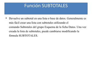 Función SUBTOTALES
• Devuelve un subtotal en una lista o base de datos. Generalmente es
más fácil crear una lista con subtotales utilizando el
comando Subtotales del grupo Esquema de la ficha Datos. Una vez
creada la lista de subtotales, puede cambiarse modificando la
fórmula SUBTOTALES.