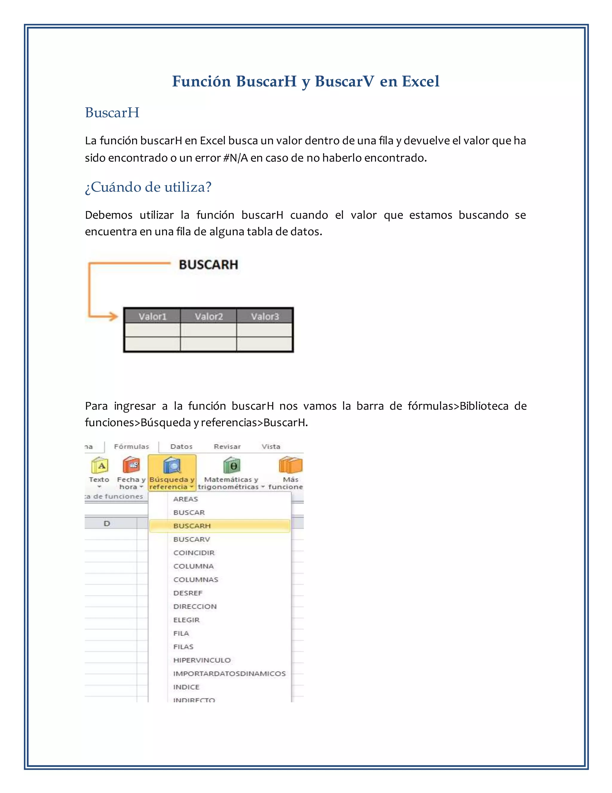 Función BuscarH y BuscarV en Excel
BuscarH
La función buscarH en Excel busca un valor dentro de una fila y devuelve el valor que ha
sido encontrado o un error #N/A en caso de no haberlo encontrado.
¿Cuándo de utiliza?
Debemos utilizar la función buscarH cuando el valor que estamos buscando se
encuentra en una fila de alguna tabla de datos.
Para ingresar a la función buscarH nos vamos la barra de fórmulas>Biblioteca de
funciones>Búsqueda y referencias>BuscarH.
 