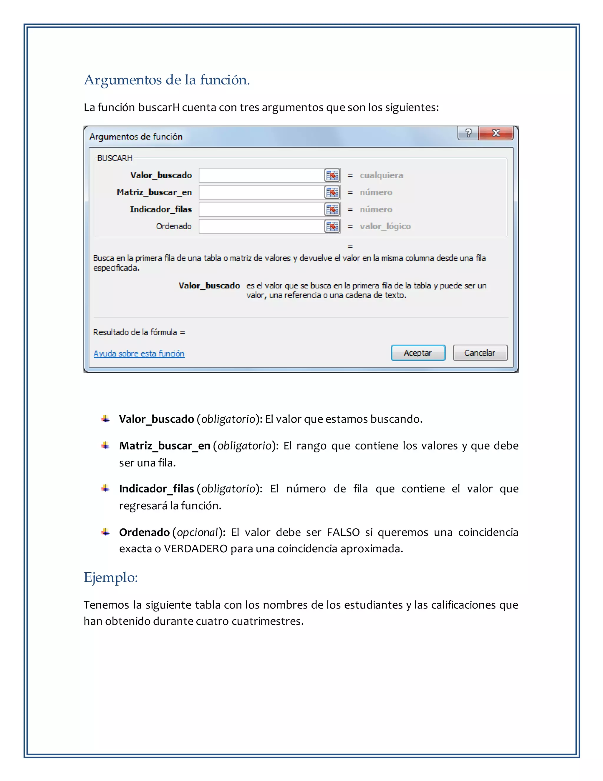 Argumentos de la función.
La función buscarH cuenta con tres argumentos que son los siguientes:
Valor_buscado (obligatorio): El valor que estamos buscando.
Matriz_buscar_en (obligatorio): El rango que contiene los valores y que debe
ser una fila.
Indicador_filas (obligatorio): El número de fila que contiene el valor que
regresará la función.
Ordenado (opcional): El valor debe ser FALSO si queremos una coincidencia
exacta o VERDADERO para una coincidencia aproximada.
Ejemplo:
Tenemos la siguiente tabla con los nombres de los estudiantes y las calificaciones que
han obtenido durante cuatro cuatrimestres.
 