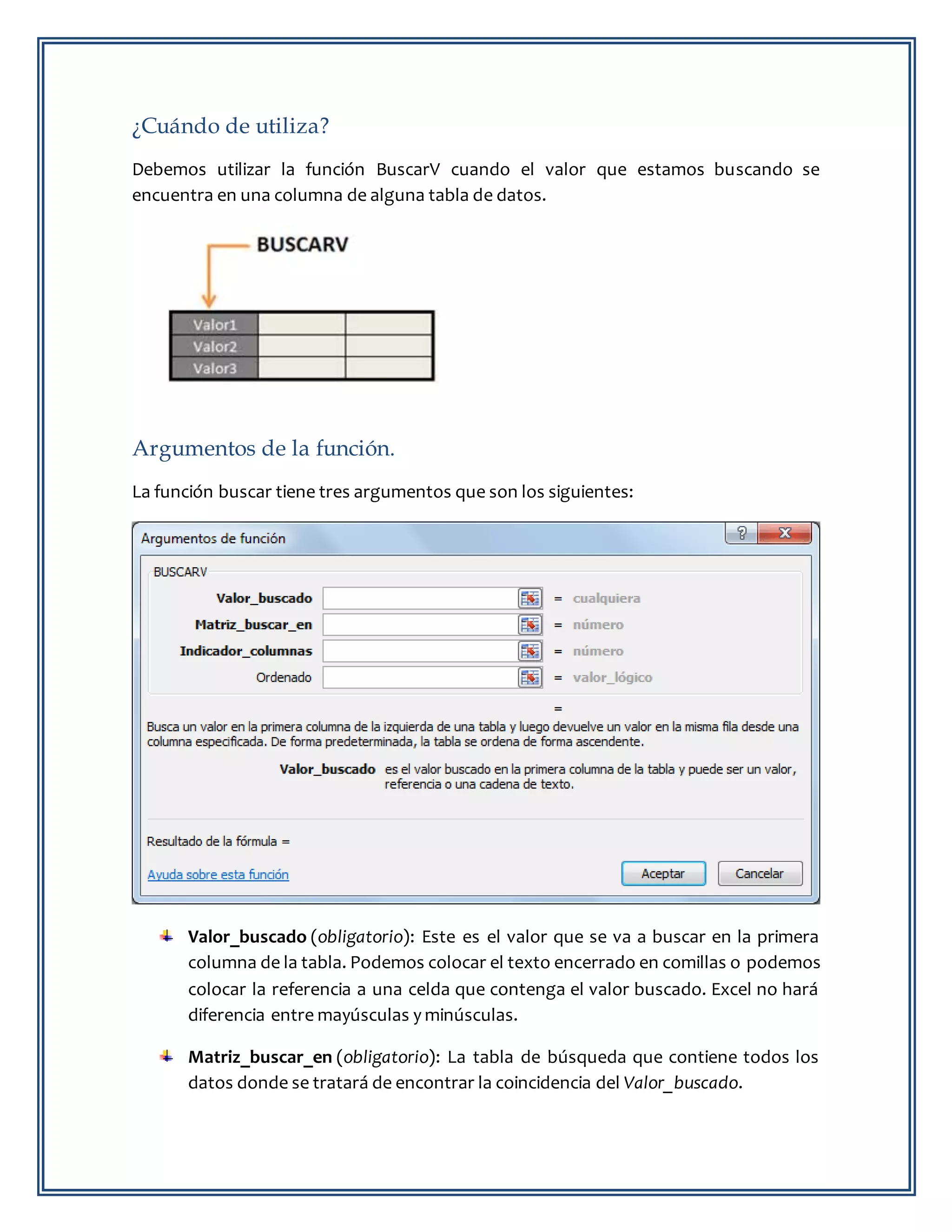 ¿Cuándo de utiliza?
Debemos utilizar la función BuscarV cuando el valor que estamos buscando se
encuentra en una columna de alguna tabla de datos.
Argumentos de la función.
La función buscar tiene tres argumentos que son los siguientes:
Valor_buscado (obligatorio): Este es el valor que se va a buscar en la primera
columna de la tabla. Podemos colocar el texto encerrado en comillas o podemos
colocar la referencia a una celda que contenga el valor buscado. Excel no hará
diferencia entre mayúsculas y minúsculas.
Matriz_buscar_en (obligatorio): La tabla de búsqueda que contiene todos los
datos donde se tratará de encontrar la coincidencia del Valor_buscado.
 
