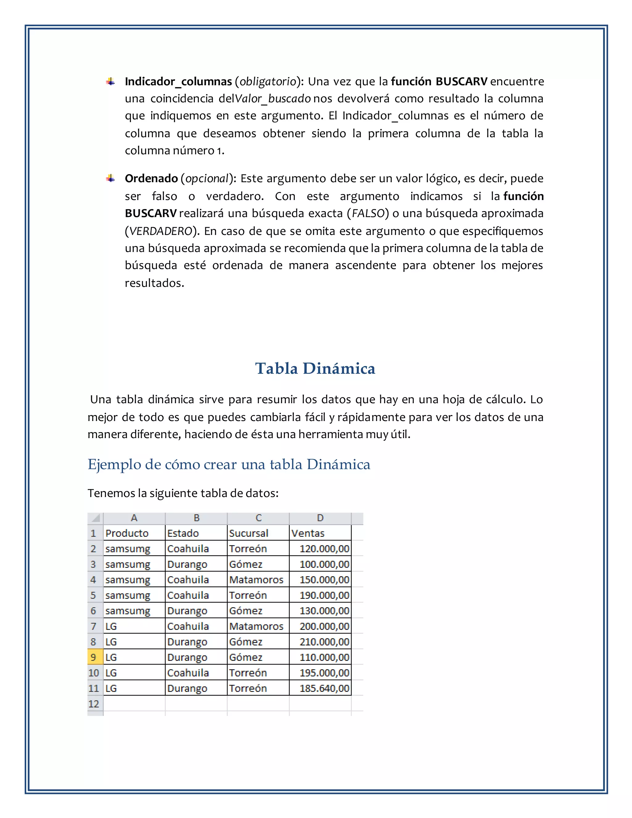 Indicador_columnas (obligatorio): Una vez que la función BUSCARV encuentre
una coincidencia delValor_buscado nos devolverá como resultado la columna
que indiquemos en este argumento. El Indicador_columnas es el número de
columna que deseamos obtener siendo la primera columna de la tabla la
columna número 1.
Ordenado (opcional): Este argumento debe ser un valor lógico, es decir, puede
ser falso o verdadero. Con este argumento indicamos si la función
BUSCARV realizará una búsqueda exacta (FALSO) o una búsqueda aproximada
(VERDADERO). En caso de que se omita este argumento o que especifiquemos
una búsqueda aproximada se recomienda que la primera columna de la tabla de
búsqueda esté ordenada de manera ascendente para obtener los mejores
resultados.
Tabla Dinámica
Una tabla dinámica sirve para resumir los datos que hay en una hoja de cálculo. Lo
mejor de todo es que puedes cambiarla fácil y rápidamente para ver los datos de una
manera diferente, haciendo de ésta una herramienta muy útil.
Ejemplo de cómo crear una tabla Dinámica
Tenemos la siguiente tabla de datos:
 