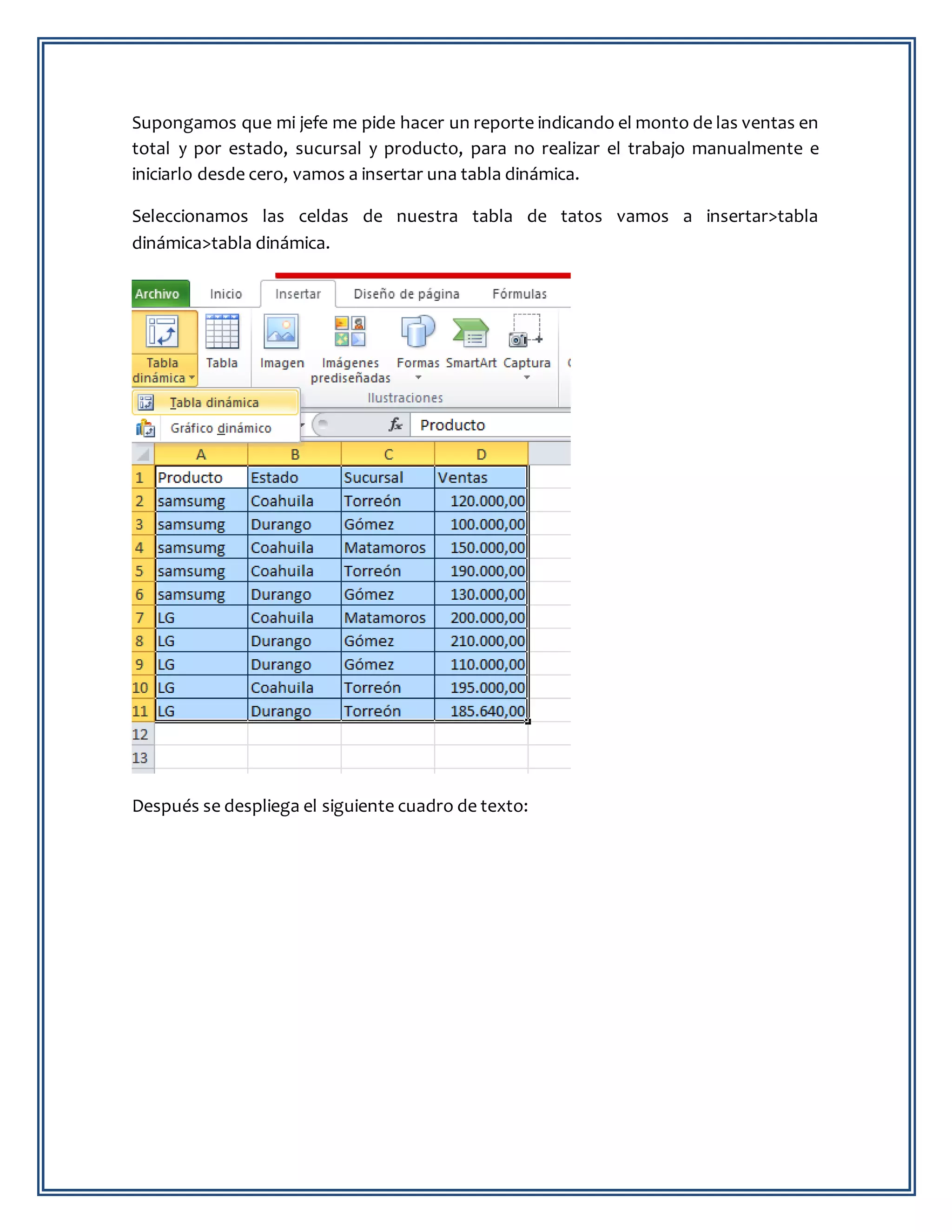 Supongamos que mi jefe me pide hacer un reporte indicando el monto de las ventas en
total y por estado, sucursal y producto, para no realizar el trabajo manualmente e
iniciarlo desde cero, vamos a insertar una tabla dinámica.
Seleccionamos las celdas de nuestra tabla de tatos vamos a insertar>tabla
dinámica>tabla dinámica.
Después se despliega el siguiente cuadro de texto:
 