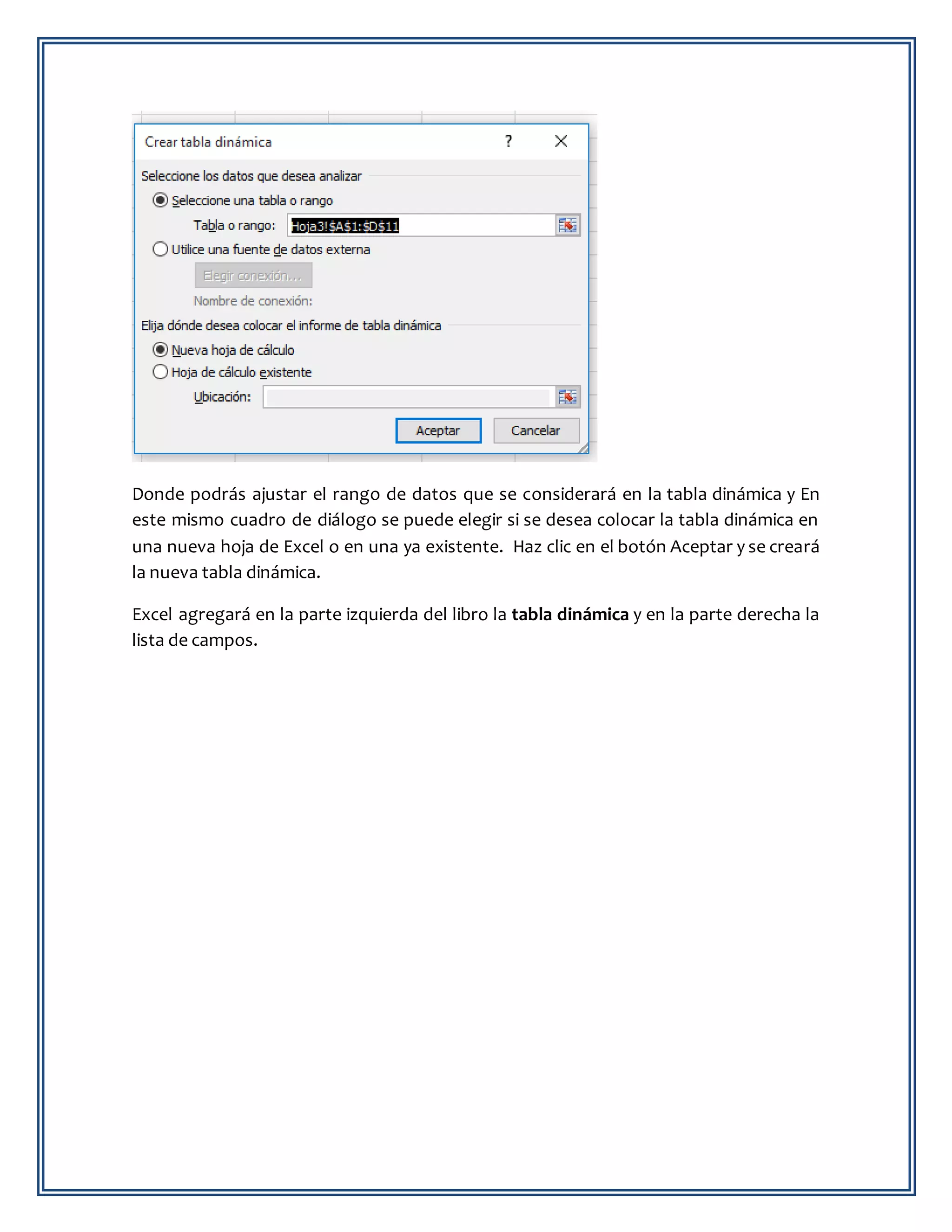 Donde podrás ajustar el rango de datos que se considerará en la tabla dinámica y En
este mismo cuadro de diálogo se puede elegir si se desea colocar la tabla dinámica en
una nueva hoja de Excel o en una ya existente. Haz clic en el botón Aceptar y se creará
la nueva tabla dinámica.
Excel agregará en la parte izquierda del libro la tabla dinámica y en la parte derecha la
lista de campos.
 