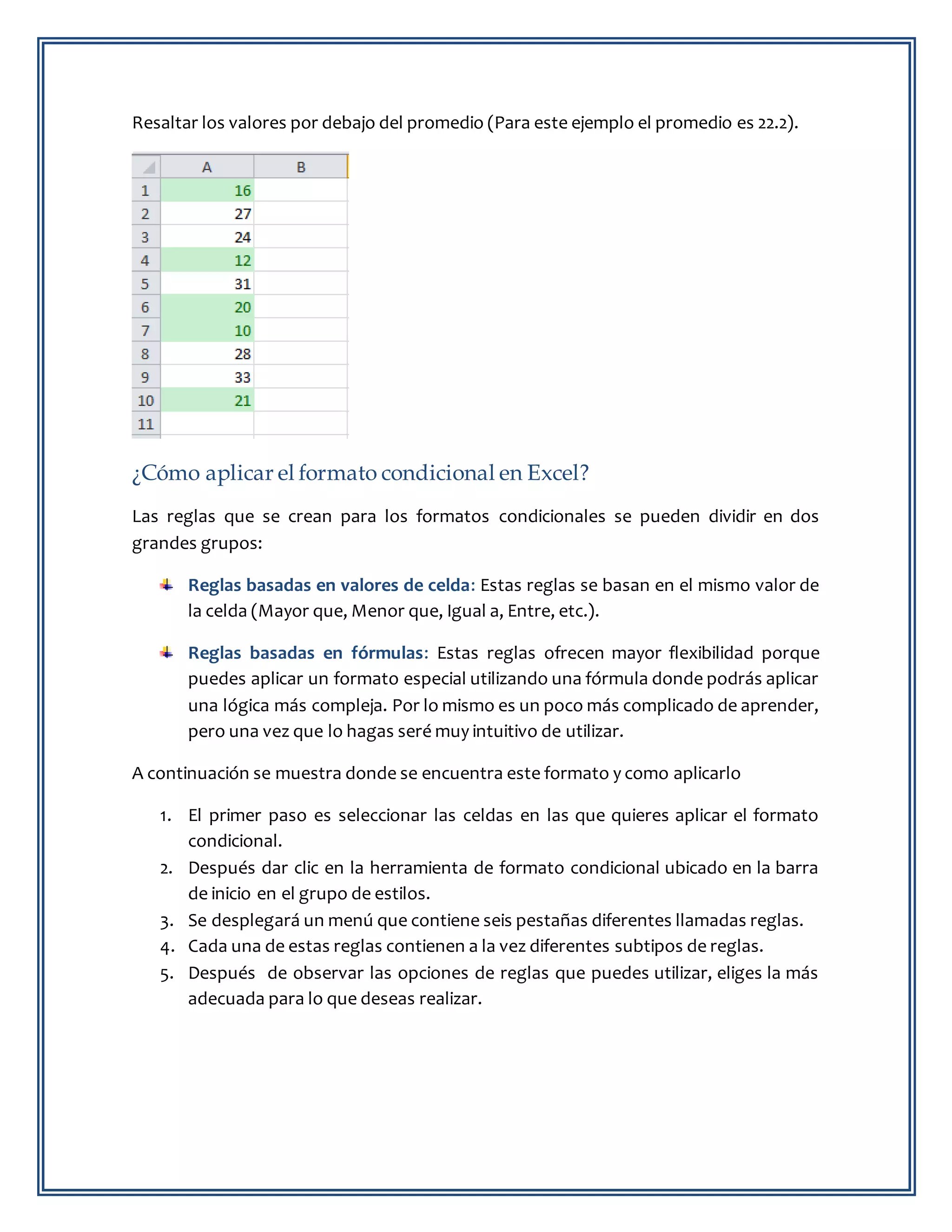 Resaltar los valores por debajo del promedio (Para este ejemplo el promedio es 22.2).
¿Cómo aplicar el formato condicional en Excel?
Las reglas que se crean para los formatos condicionales se pueden dividir en dos
grandes grupos:
Reglas basadas en valores de celda: Estas reglas se basan en el mismo valor de
la celda (Mayor que, Menor que, Igual a, Entre, etc.).
Reglas basadas en fórmulas: Estas reglas ofrecen mayor flexibilidad porque
puedes aplicar un formato especial utilizando una fórmula donde podrás aplicar
una lógica más compleja. Por lo mismo es un poco más complicado de aprender,
pero una vez que lo hagas seré muy intuitivo de utilizar.
A continuación se muestra donde se encuentra este formato y como aplicarlo
1. El primer paso es seleccionar las celdas en las que quieres aplicar el formato
condicional.
2. Después dar clic en la herramienta de formato condicional ubicado en la barra
de inicio en el grupo de estilos.
3. Se desplegará un menú que contiene seis pestañas diferentes llamadas reglas.
4. Cada una de estas reglas contienen a la vez diferentes subtipos de reglas.
5. Después de observar las opciones de reglas que puedes utilizar, eliges la más
adecuada para lo que deseas realizar.
 