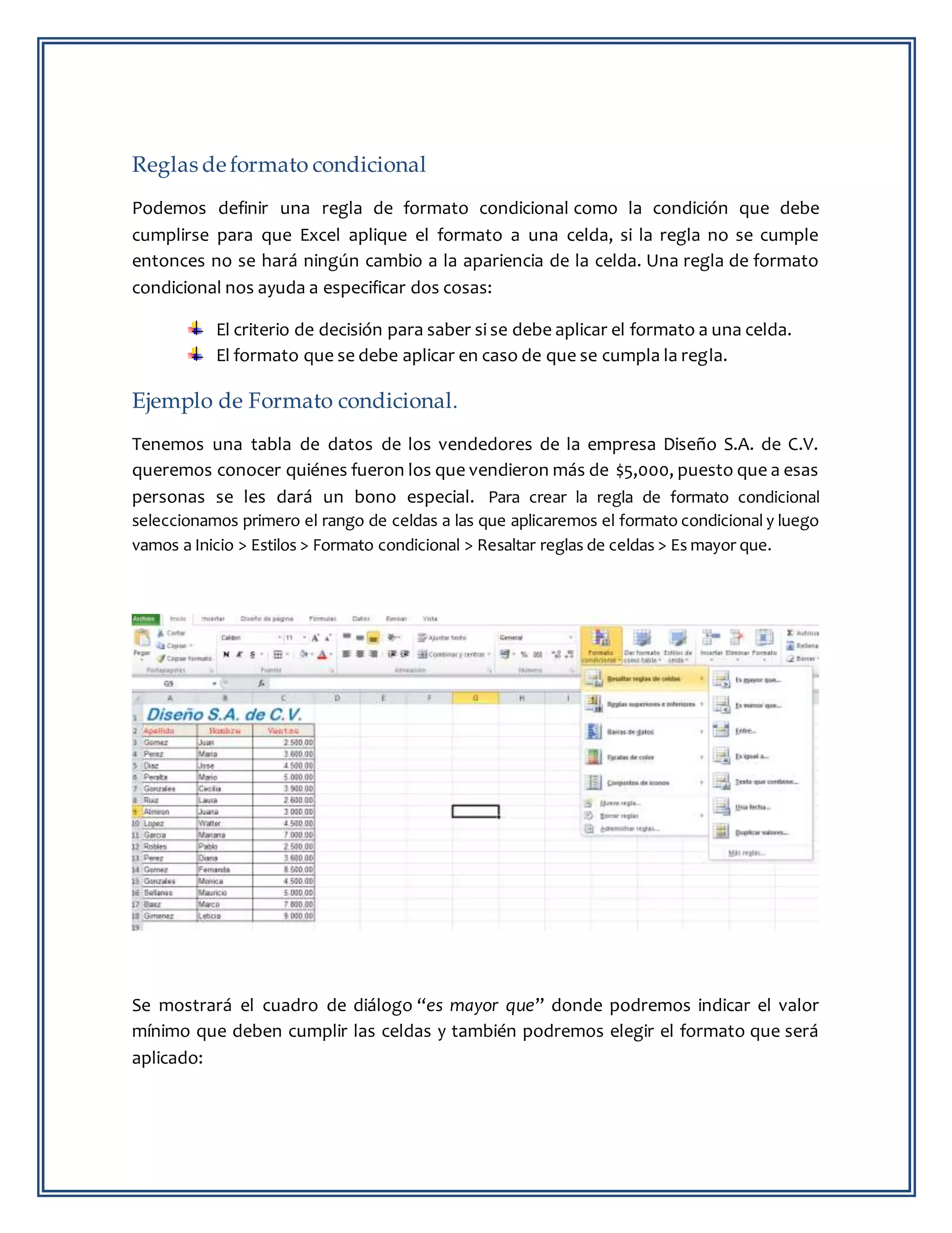Reglas de formato condicional
Podemos definir una regla de formato condicional como la condición que debe
cumplirse para que Excel aplique el formato a una celda, si la regla no se cumple
entonces no se hará ningún cambio a la apariencia de la celda. Una regla de formato
condicional nos ayuda a especificar dos cosas:
El criterio de decisión para saber si se debe aplicar el formato a una celda.
El formato que se debe aplicar en caso de que se cumpla la regla.
Ejemplo de Formato condicional.
Tenemos una tabla de datos de los vendedores de la empresa Diseño S.A. de C.V.
queremos conocer quiénes fueron los que vendieron más de $5,000, puesto que a esas
personas se les dará un bono especial. Para crear la regla de formato condicional
seleccionamos primero el rango de celdas a las que aplicaremos el formato condicional y luego
vamos a Inicio > Estilos > Formato condicional > Resaltar reglas de celdas > Es mayor que.
Se mostrará el cuadro de diálogo “es mayor que” donde podremos indicar el valor
mínimo que deben cumplir las celdas y también podremos elegir el formato que será
aplicado:
 