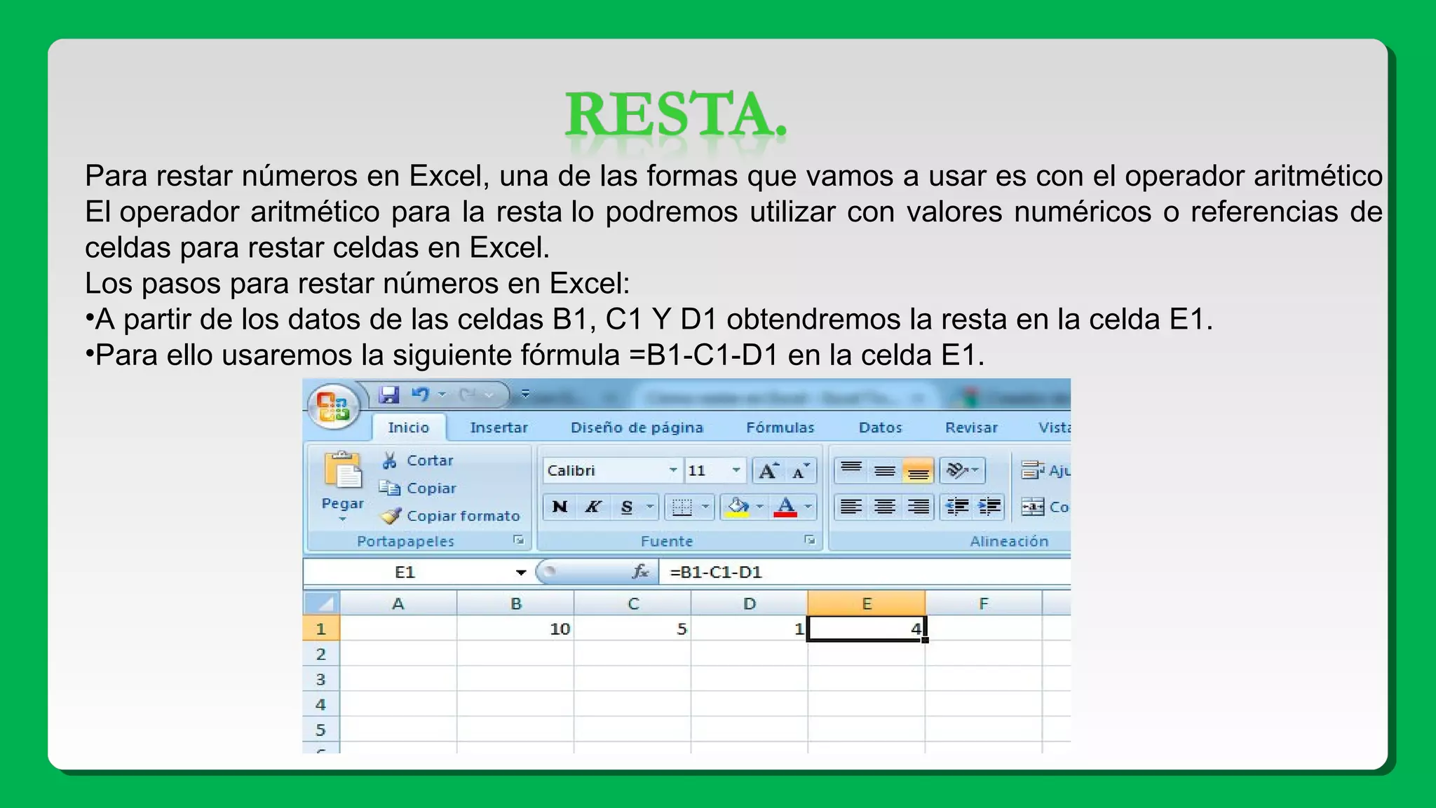 Para restar números en Excel, una de las formas que vamos a usar es con el operador aritmético
El operador aritmético para la resta lo podremos utilizar con valores numéricos o referencias de
celdas para restar celdas en Excel.
Los pasos para restar números en Excel:
•A partir de los datos de las celdas B1, C1 Y D1 obtendremos la resta en la celda E1.
•Para ello usaremos la siguiente fórmula =B1-C1-D1 en la celda E1.
 