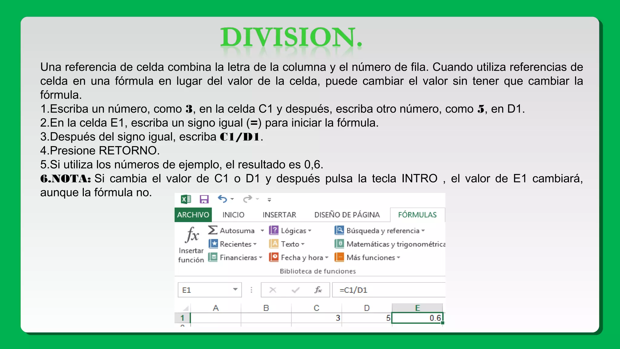 Una referencia de celda combina la letra de la columna y el número de fila. Cuando utiliza referencias de
celda en una fórmula en lugar del valor de la celda, puede cambiar el valor sin tener que cambiar la
fórmula.
1.Escriba un número, como 3, en la celda C1 y después, escriba otro número, como 5, en D1.
2.En la celda E1, escriba un signo igual (=) para iniciar la fórmula.
3.Después del signo igual, escriba C1/D1.
4.Presione RETORNO.
5.Si utiliza los números de ejemplo, el resultado es 0,6.
6.NOTA: Si cambia el valor de C1 o D1 y después pulsa la tecla INTRO , el valor de E1 cambiará,
aunque la fórmula no.
 