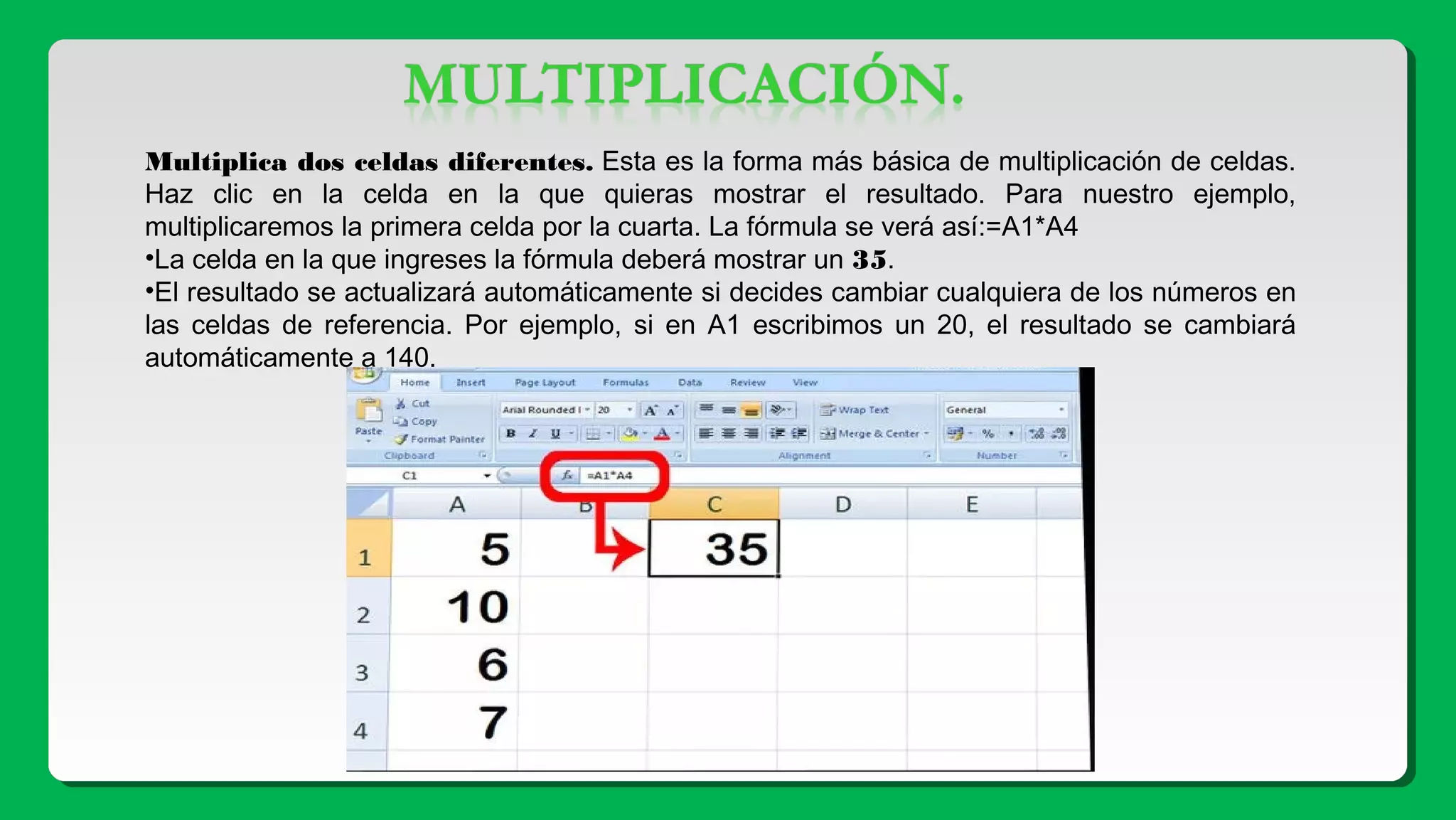 Multiplica dos celdas diferentes. Esta es la forma más básica de multiplicación de celdas.
Haz clic en la celda en la que quieras mostrar el resultado. Para nuestro ejemplo,
multiplicaremos la primera celda por la cuarta. La fórmula se verá así:=A1*A4
•La celda en la que ingreses la fórmula deberá mostrar un 35.
•El resultado se actualizará automáticamente si decides cambiar cualquiera de los números en
las celdas de referencia. Por ejemplo, si en A1 escribimos un 20, el resultado se cambiará
automáticamente a 140.
 