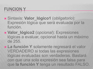 FUNCION Y
 Sintaxis: Valor_lógico1 (obligatorio):
Expresión lógica que será evaluada por la
función.
 Valor_lógico2 (opcional): Expresiones
lógicas a evaluar, opcional hasta un máximo
de 255.
 La función Y solamente regresará el valor
VERDADERO si todas las expresiones
lógicas evaluadas son verdaderas. Bastará
con que una sola expresión sea falsa para
que la función Y tenga un resultado FALSO.
 