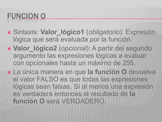 FUNCION O
 Sintaxis: Valor_lógico1 (obligatorio): Expresión
lógica que será evaluada por la función.
 Valor_lógico2 (opcional): A partir del segundo
argumento las expresiones lógicas a evaluar
con opcionales hasta un máximo de 255.
 La única manera en que la función O devuelva
el valor FALSO es que todas las expresiones
lógicas sean falsas. Si al menos una expresión
es verdadera entonces el resultado de la
función O será VERDADERO.
 
