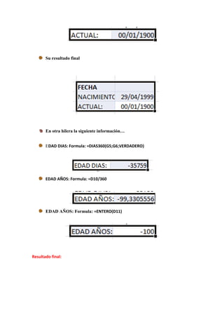 Su resultado final




       En otra hilera la siguiente información…


       EDAD DIAS: Formula: =DIAS360(G5;G6;VERDADERO)




       EDAD AÑOS: Formula: =D10/360




       EDAD AÑOS: Formula: =ENTERO(D11)




Resultado final:
 