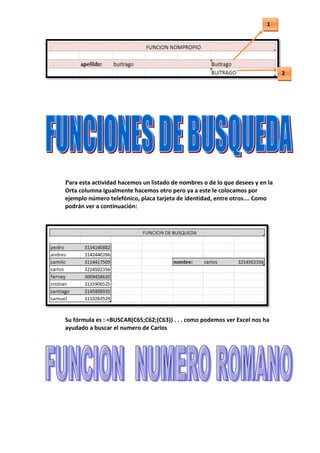 1




                                                                                 2
                                                                                 ))




 Para esta actividad hacemos un listado de nombres o de lo que desees y en la
  Orta columna igualmente hacemos otro pero ya a este le colocamos por
  ejemplo número telefónico, placa tarjeta de identidad, entre otros…. Como
  podrán ver a continuación:




 Su fórmula es : =BUSCAR(C65;C62;(C63)) . . . como podemos ver Excel nos ha
  ayudado a buscar el numero de Carlos
 