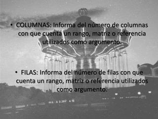 • COLUMNAS: Informa del número de columnas
con que cuenta un rango, matriz o referencia
utilizados como argumento.
• FILAS: Informa del número de filas con que
cuenta un rango, matriz o referencia utilizados
como argumento.
 