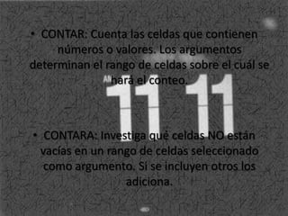 • CONTAR: Cuenta las celdas que contienen
números o valores. Los argumentos
determinan el rango de celdas sobre el cuál se
hará el conteo.
• CONTARA: Investiga qué celdas NO están
vacías en un rango de celdas seleccionado
como argumento. Si se incluyen otros los
adiciona.
 