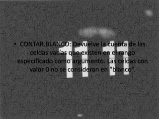• CONTAR.BLANCO: Devuelve la cuenta de las
celdas vacías que existen en el rango
especificado como argumento. Las celdas con
valor 0 no se consideran en “blanco”.
 