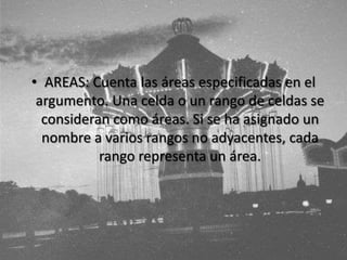 • AREAS: Cuenta las áreas especificadas en el
argumento. Una celda o un rango de celdas se
consideran como áreas. Si se ha asignado un
nombre a varios rangos no adyacentes, cada
rango representa un área.
 