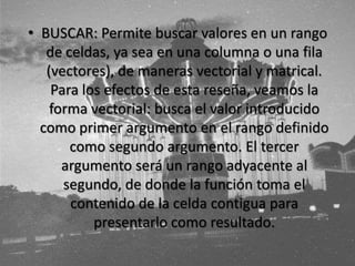 • BUSCAR: Permite buscar valores en un rango
de celdas, ya sea en una columna o una fila
(vectores), de maneras vectorial y matrical.
Para los efectos de esta reseña, veamos la
forma vectorial: busca el valor introducido
como primer argumento en el rango definido
como segundo argumento. El tercer
argumento será un rango adyacente al
segundo, de donde la función toma el
contenido de la celda contigua para
presentarlo como resultado.
 